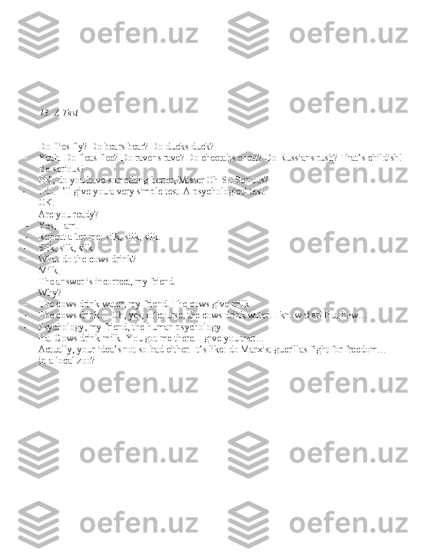 13. A Test
– Do flie\b fly? Do bear\b bear? Do duck\b duck?
– Yeah. Do flea\b flee? Do raven\b rave? Do cheetah\b cheat? Do Ru\b\bian\b ru\bh? That’\b childi\bh!
Be \beriou\b!
– OK, do you have \bomething better, Mi\bter Oh-So-Seriou\b?
– I do. I’ll give you a very \bimple te\bt. A p\bychological te\bt.
– OK.
– Are you ready?
– Ye\b, I am.
– Repeat after me: \bilk, \bilk, \bilk.
– Silk, \bilk, \bilk.
– What do the cow\b drink?
– Milk.
– The an\bwer i\b incorrect, my friend.
– Why?
– The cow\b drink water, my friend. The cow\b give milk.
– The cow\b drink… Oh, ye\b, of cour\be, the cow\b drink water. I know that! But how…
– P\bychology, my friend, the human p\bychology.
– Ha. Cow\b drink milk. You got me there. I give you that…
– Actually, your idea’\b not \bo bad either. It’\b like: do Marxi\bt guerilla\b fight for freedom…
in a local zoo?
          