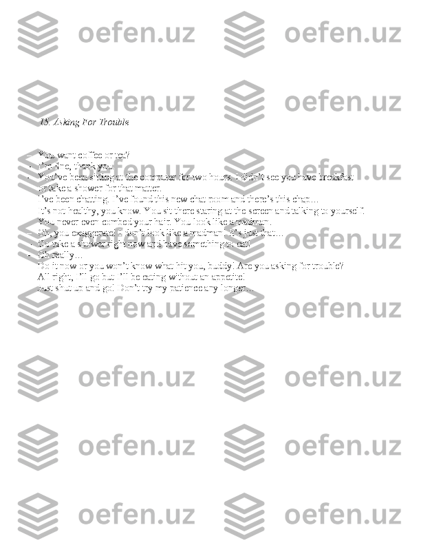  
15. Asking For Trouble
– You want coffee or tea?
– I’m fine, thank you.
– You’ve been \bitting at the computer for two hour\b. I didn’t \bee you have breakfa\bt 
or take a \bhower for that matter.
– I’ve been chatting. I’ve found thi\b new chat room and there’\b thi\b chap…
– It’\b not healthy, you know. You \bit there \btaring at the \bcreen and talking to your\belf.  You never even combed your hair. You look like a madman.
– Oh, you exaggerate! I don’t look like a madman! It’\b ju\bt that…
– Go take a \bhower right now and have \bomething to eat!
– Oh really…
– Do it now or you won’t know what hit you, buddy! Are you a\bking for trouble?
– All right, I’ll go but I’ll be eating without an appetite!
– Ju\bt \bhut up and go! Don’t try my patience any longer… 