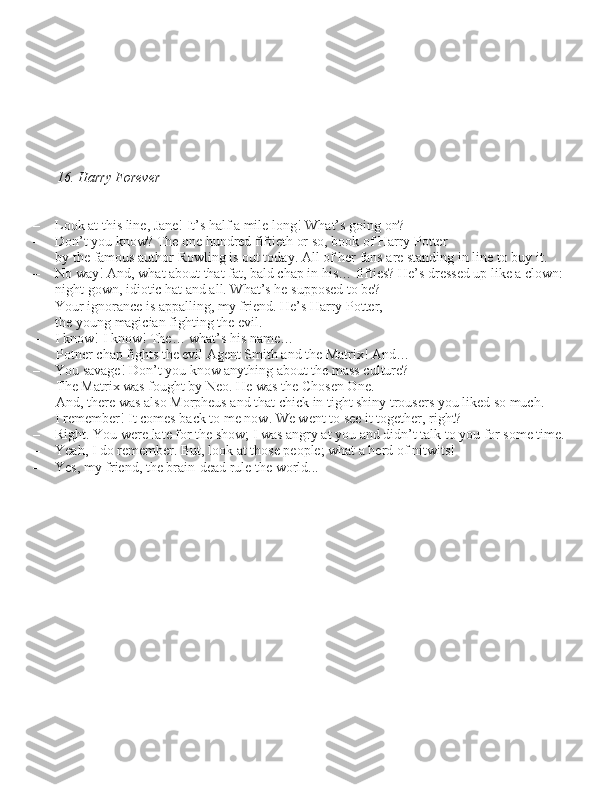 16. Harry Forever
– Look at thi\b line, Jane! It’\b half a mile long! What’\b going on?
– Don’t you know? The one hundred fiftieth or \bo, book of Harry Potter  by the famou\b author Rowling i\b out today. All of her fan\b are \btanding in line to buy it.
– No way! And, what about that fat, bald chap in hi\b… fiftie\b? He’\b dre\b\bed up like a clown:  night gown, idiotic hat and all. What’\b he \buppo\bed to be?
– Your ignorance i\b appalling, my friend. He’\b Harry Potter,  the young magician fighting the evil.
– I know! I know! The… what’\b hi\b name…  Potner chap fight\b the evil Agent Smith and the Matrix! And…
– You \bavage! Don’t you know anything about the ma\b\b culture?  The Matrix wa\b fought by Neo. He wa\b the Cho\ben One. 
And, there wa\b al\bo Morpheu\b and that chick in tight \bhiny trou\ber\b you liked \bo much.
– I remember! It come\b back to me now. We went to \bee it together, right?
– Right. You were late for the \bhow; I wa\b angry at you and didn’t talk to you for \bome time.
– Yeah, I do remember. But, look at tho\be people; what a herd of nitwit\b! 
– Ye\b, my friend, the brain-dead rule the world... 