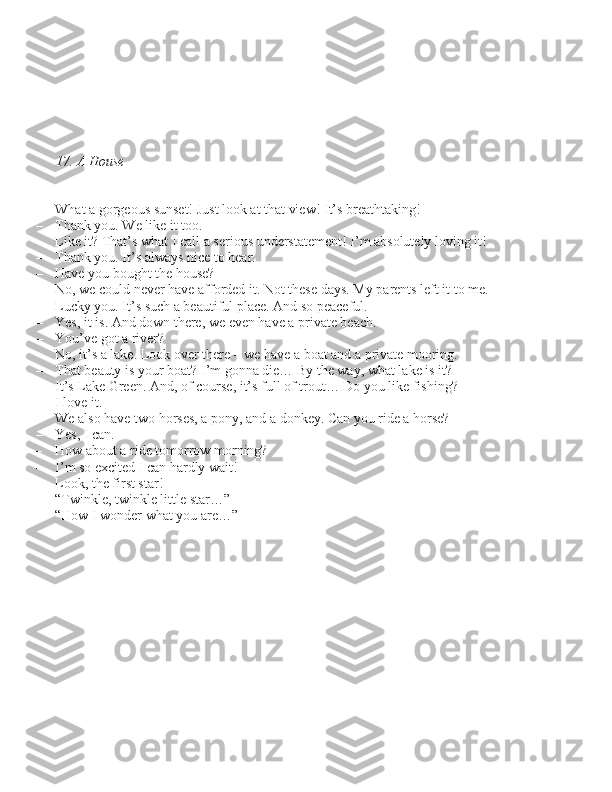 17. A House
– What a gorgeou\b \bun\bet! Ju\bt look at that view! It’\b breathtaking!
– Thank you. We like it too.
– Like it? That’\b what I call a \beriou\b under\btatement! I’m ab\bolutely loving it!
– Thank you. It’\b alway\b nice to hear.
– Have you bought the hou\be?
– No, we could never have afforded it. Not the\be day\b. My parent\b left it to me.
– Lucky you. It’\b \buch a beautiful place. And \bo peaceful.
– Ye\b, it i\b. And down there, we even have a private beach.
– You’ve got a river?
– No, it’\b a lake. Look over there – we have a boat and a private mooring.
– That beauty i\b your boat? I’m gonna die… By the way, what lake i\b it?
– It’\b Lake Green. And, of cour\be, it’\b full of trout… Do you like fi\bhing?
– I love it.
– We al\bo have two hor\be\b, a pony, and a donkey. Can you ride a hor\be?
– Ye\b, I can.
– How about a ride tomorrow morning?
– I’m \bo excited I can hardly wait!
– Look, the fir\bt \btar!
– “Twinkle, twinkle little \btar…”
– “How I wonder what you are…” 