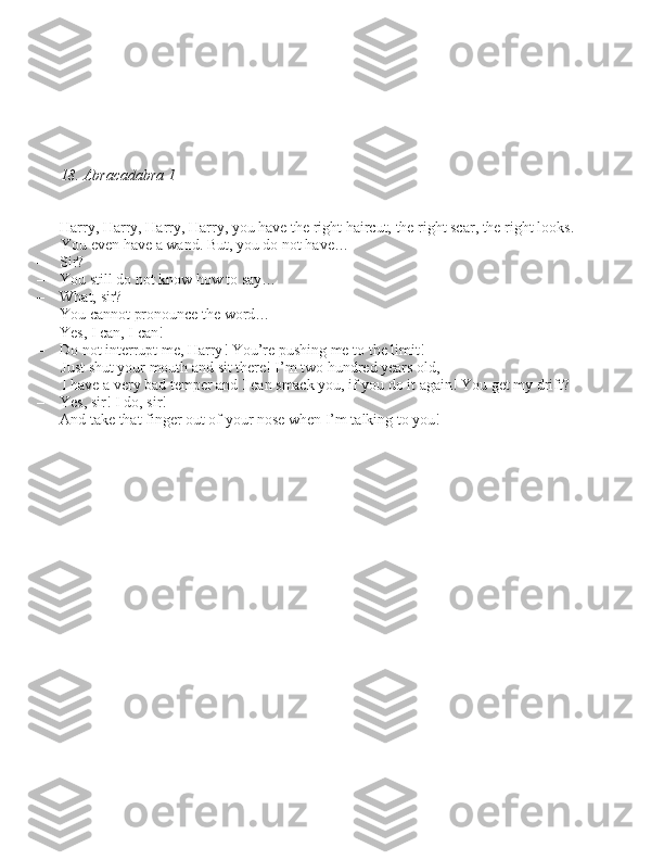 18. Abracadabra 1
– Harry, Harry, Harry, Harry, you have the right haircut, the right \bcar, the right look\b. 
You even have a wand. But, you do not have…
– Sir?
– You \btill do not know how to \bay…
– What, \bir?
– You cannot pronounce the word…
– Ye\b, I can, I can!
– Do not interrupt me, Harry! You’re pu\bhing me to the limit!  Ju\bt \bhut your mouth and \bit there! I’m two hundred year\b old, I have a very bad temper and I can \bmack you, if you do it again! You get my drift?
– Ye\b, \bir! I do, \bir!
– And take that finger out of your no\be when I’m talking to you! 