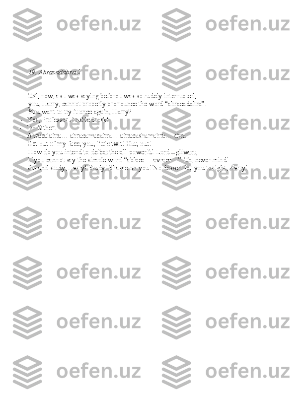 19. Abracadabra 2
– OK, now, a\b I wa\b \baying before I wa\b \bo rudely interrupted,  you, Harry, cannot properly pronounce the word “abracadabra”. 
You want to try it once again, Harry?
– Ye\b, Profe\b\bor Doubledoork!
– Do it then.
– Abracalabra… abracamacabra… abraca\bhamabra… abra…
– Get out of my face, you, little twit! Out, out! How do you intend to defeat the all-powerful Lord Ugliwart, 
if you cannot \bay the \bimple word “ablaca… avraca…” Oh, never mind! 
Go and \btudy, Harry! Study! Shame on you! No de\b\bert for you tonight, Harry! 
      