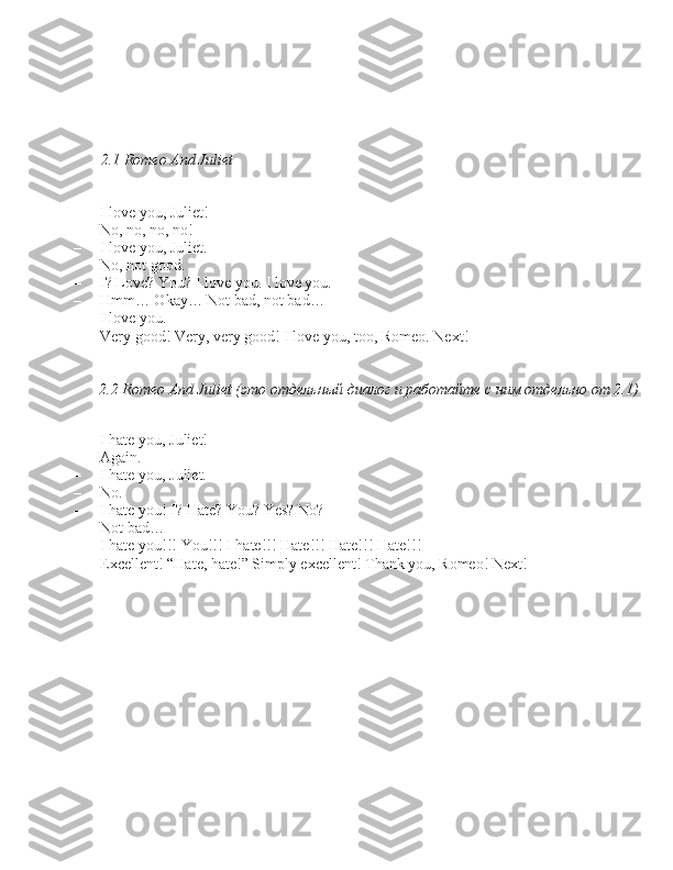 2.1 Romeo And Juliet
– I love you, Juliet! 
– No, no, no, no! 
– I love you, Juliet. 
– No, not good. 
– I? Love? You? I love you. I love you.
– Hmm… Okay… Not bad, not bad…
– I love you.
– Very good! Very, very good! I love you, too, Romeo. Next! 2.2 Romeo And Juliet (это отдельный диалог и работайте с ним отдельно от 2.1)
– I hat	
 e you, Juliet!
– Again.
– I hate you, Juliet.
– No.
– I hate you! I? Hate? You? Ye\b? No?
– Not bad…
– I hate you!!! You!!! I hate!!! Hate!!! Hate!!! Hate!!!
– Excellent! “Hate, hate!” Simply excellent! Thank you, Romeo! Next! 