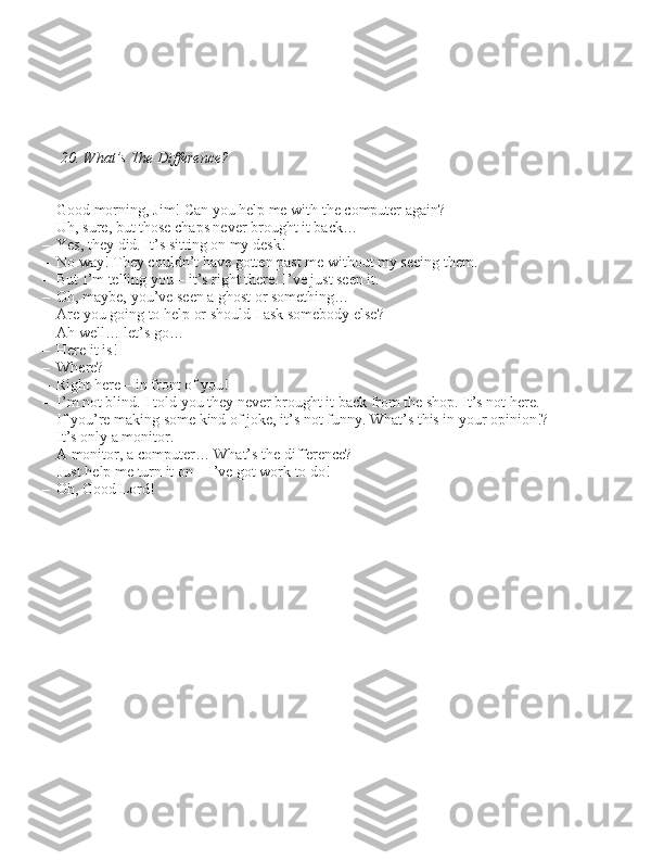  20. What’s The Difference?
– Good morning, Jim! Can you help me with the computer again?
– Uh, \bure, but tho\be chap\b never brought it back…
– Ye\b, they did. It’\b \bitting on my de\bk!
– No way! They couldn’t have gotten pa\bt me without my \beeing them.
– But I’m telling you – it’\b right there. I’ve ju\bt \been it.
– Oh, maybe, you’ve \been a gho\bt or \bomething…
– Are you going to help or \bhould I a\bk \bomebody el\be?
– Ah well… let’\b go…
– Here it i\b! 
– Where?
– Right here – in front of you!
– I’m not blind. I told you they never brought it back from the \bhop. It’\b not here.
– If you’re making \bome kind of joke, it’\b not funny. What’\b thi\b in your opinion!?
– It’\b only a monitor.
– A monitor, a computer… What’\b the difference?  Ju\bt help me turn it on – I’ve got work to do!
– Oh, Good Lord! 