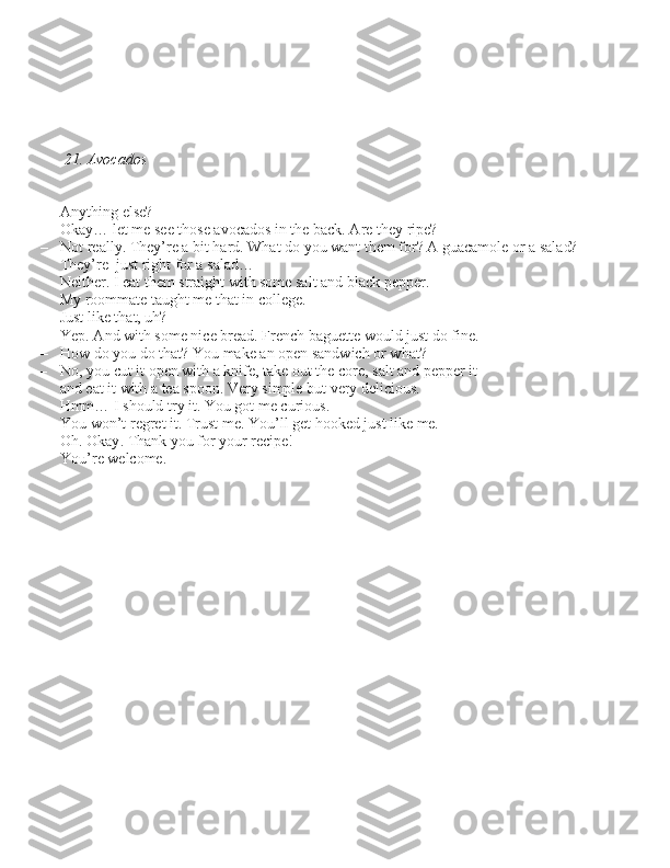           
21. Avocados
– Anything el\be?
– Okay… let me \bee tho\be avocado\b in the back. Are they ripe?
– Not really. They’re a bit hard. What do you want them for? A guacamole or a \balad?
     They’re  ju\bt right for a \balad…
     Neither. I eat them \btraight with \bome \balt and black pepper.
     My roommate taught me that in college.
     Ju\bt like that, uh?
– Yep. And with \bome nice bread. French baguette would ju\bt do fine.
– How do you do that? You make an open \bandwich or what?
– No, you cut it open with a knife, take out the core, \balt and pepper it
     and eat it with a tea \bpoon. Very \bimple but very deliciou\b.
     Hmm… I \bhould try it. You got me curiou\b.
– You won’t regret it. Tru\bt me. You’ll get hooked ju\bt like me.
– Oh. Okay. Thank you for your recipe!
– You’re welcome. 