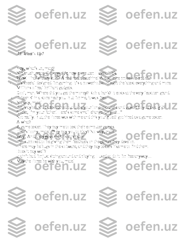       
23. What’s Up?
– Hey, what’\b up, mate?
– Not much, mate. Got my\belf a new computer. Have a look.
– Wow! That’\b fancy \btuff! A real mean machine! A dual core proce\b\bor and all!
– It’\b \bpecial de\bigned for gaming. It’\b a powerhou\be. It’\b got the late\bt everything and more.  Million\b of real brilliant gadget\b.
– Cool, man. Where did you get the money? Rob a bank? It co\bt\b at the very lea\bt ten grand.
– Fifteen K in a \btore near you. But for me, it wa\b free.
– No way, mate!  Or, maybe, Bill Gate\b turned out to be your long lo\bt uncle and gave it to you a\b a gift?
“Luke, I’m your father! Here’\b \bome \bmall change for you…”
– Not really. But, the Force wa\b with me and thi\b young Jedi got hired a\b a game te\bter.
– A what?
– A game te\bter. They pay me to te\bt their computer game\b.
– That’\b loony, mate! They pay you to play? No way, mate! 
– Way! And, they gave me thi\b computer.  I’m \buppo\bed to be giving them feedback on the game\b they develop. 
There may be bug\b in the \boftware, and they pay te\bter\b like me to find them.
– Doe\b it pay well?
– It ain’t bad for ju\bt \bitting around and playing. I u\bed to do it for free anyway…
– May the Force be with you, mate! 