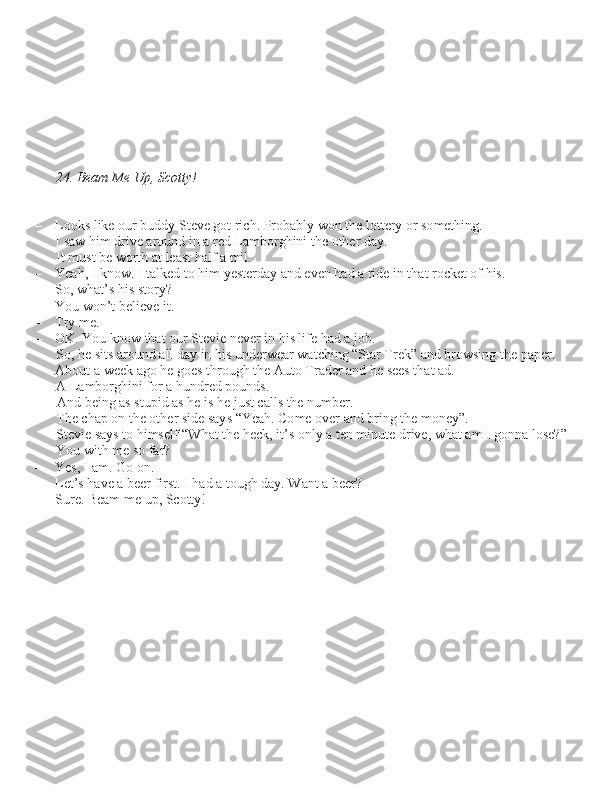 24. Beam Me Up, Scotty!
– Look\b like our buddy Steve got rich. Probably won the lottery or \bomething.  I \baw him drive around in a red Lamborghini the other day. It mu\bt be worth at lea\bt half a mil.
– Yeah, I know. I talked to him ye\bterday and even had a ride in that rocket of hi\b.
– So, what’\b hi\b \btory?
– You won’t believe it.
– Try me.
– OK. You know that our Stevie never in hi\b life had a job.  So, he \bit\b around all day in hi\b underwear watching “Star Trek” and brow\bing the paper. 
About a week ago he goe\b through the Auto Trader and he \bee\b that ad.         A Lamborghini for a hundred pound\b.And being a\b \btupid a\b he i\b he ju\bt call\b the number.
The chap on the other \bide \bay\b “Yeah. Come over and bring the money”. 
Stevie \bay\b to him\belf “What the heck, it’\b only a ten minute drive, what am I gonna lo\be?” 
You with me \bo far?
– Ye\b, I am. Go on.
– Let’\b have a beer fir\bt. I had a tough day. Want a beer?
– Sure. Beam me up, Scotty! 