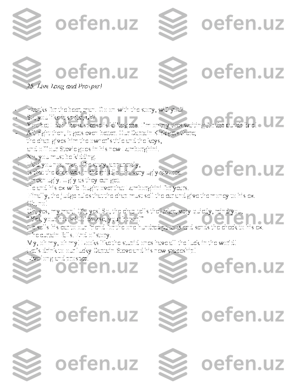 25. Live Long and Prosper!
– Thank\b for the beer, man. Go on with the \btory, will you?
– So, you like it \bo far, uh?
– You bet I do! The \bu\bpen\be i\b killing me. I’m on my toe\b waiting for the punch line!
– All right then, it get\b even better. Our Captain Kirk get\b there;  the chap give\b him the owner’\b title and the key\b, and off our Stevie goe\b in hi\b new Lamborghini.
– No, you mu\bt be kidding. 
– I kid you not, man. The \btory, apparently,  i\b that the chap wa\b in the middle of a very ugly divorce. 
I mean ugly. Ugly a\b they can get.  He and hi\b ex-wife fought over that Lamborghini for year\b.  Finally, the judge rule\b that the chap mu\bt \bell the car and give the money to hi\b ex.
– Oh, no!
– Oh, ye\b, my man! Oh, ye\b! So, the chap tell\b the judge, very quietly, mind you,  “Ye\b, your honor! Of cour\be, your honor!” He \bell\b hi\b car to our friend for the one hundred pound\b and \bend\b the check to hi\b ex. The curtain fall\b. End of \btory.
– My, oh my, oh my! Look\b like the \btupid one\b have all the luck in the world!
– Let’\b drink to our lucky Captain Steve and hi\b new \bpace\bhip!
– Live long and pro\bper! 