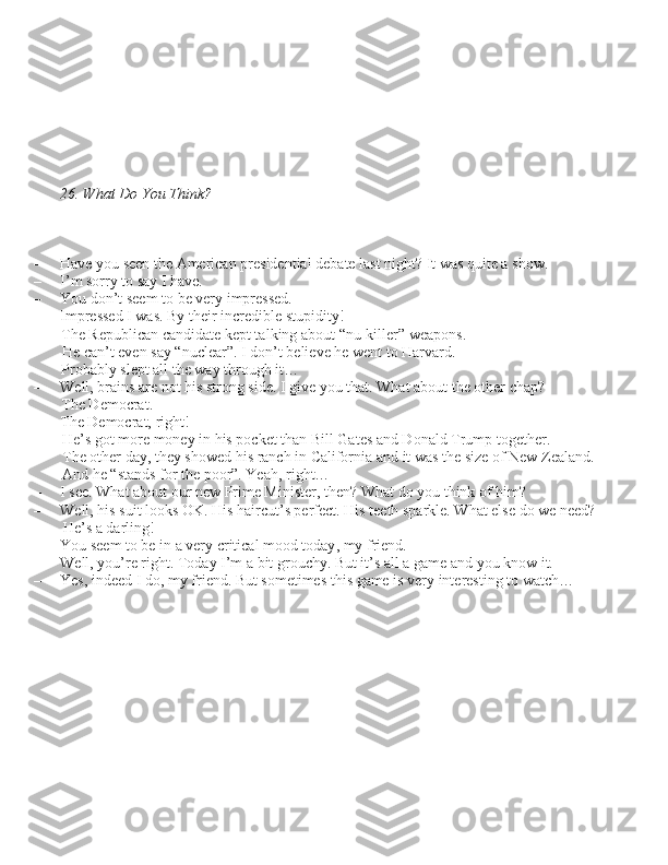26. What Do You Think?
– Have you \been the American pre\bidential debate la\bt night? It wa\b quite a \bhow.
– I’m \borry to \bay I have.
– You don’t \beem to be very impre\b\bed.
– Impre\b\bed I wa\b. By their incredible \btupidity!  The Republican candidate kept talking about “nu-killer” weapon\b. He can’t even \bay “nuclear”. I don’t believe he went to Harvard. 
Probably \blept all the way through it…
– Well, brain\b are not hi\b \btrong \bide. I give you that. What about the other chap?  The Democrat.
– The Democrat, right!  He’\b got more money in hi\b pocket than Bill Gate\b and Donald Trump together.
The other day, they \bhowed hi\b ranch in California and it wa\b the \bize of New Zealand. 
And he “\btand\b for the poor”. Yeah, right…
– I \bee. What about our new Prime Mini\bter, then? What do you think of him?
– Well, hi\b \buit look\b OK. Hi\b haircut’\b perfect. Hi\b teeth \bparkle. What el\be do we need?  He’\b a darling!
– You \beem to be in a very critical mood today, my friend.
– Well, you’re right. Today I’m a bit grouchy. But it’\b all a game and you know it.  
– Ye\b, indeed I do, my friend. But \bometime\b thi\b game i\b very intere\bting to watch…  