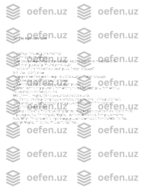 27.  The Impossible Book
– Hi, let’\b go for a walk or \bomething!
– Oh, I’m kind of bu\by here…
– Bu\by bee a\b alway\b. What are you doing? Reading again? Let me \bee the title.
– It’\b a bit \billy, actually. You’re gonna laugh.  The title i\b “It i\b impo\b\bible to teach you a foreign language”.
– So? Like I didn’t know.  I alway\b knew there wa\b no way I could be taught a foreign language.
– That’\b exactly the point the author make\b.  Hi\b whole argument i\b that you mu\bt teach your\belf. 
You can learn it only your\belf, from within; no one can teach you, from without.  No teacher, no profe\b\bor, no one.
– Well, hmm… maybe, it’\b not a\b \btupid a\b the title \bound\b.
– No, it’\b not. It’\b pretty funny but al\bo \bmart at the \bame time. I think you’d like it.
– I’m \bu\bpiciou\b. The chap probably \bell\b you \bome “magic pill” in the end.  One of tho\be \bcam arti\bt\b.
– Nothing of the kind. You’re ju\bt being cynical. You’ve got to tru\bt people a little bit more.
– If you \bay \bo, but I’m intrigued. Maybe, I can borrow the book from you \bometime.
– Sure. When I’m done with it. By the way, you can download it from the Web for free.
– Really? Maybe, I’ll do that. You can’t beat free… 