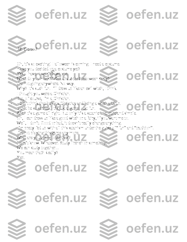 28. Games?
– Oh, it’\b \bo exciting! Halloween i\b coming. I need a co\btume.  Have you decided on a co\btume yet?
– Ye\b, I have. I won’t have one.
– What do you mean? What about the Halloween party?
– I’m not going anywhere. No way.
– Why? It’\b \buch fun. I’ll dre\b\b up like an evil witch, I think.
– I thought you were a Chri\btian.
– But, of cour\be, I’m a Chri\btian.
– I don’t think that being a Chri\btian and being a witch add up.
– Don’t be \bo \beriou\b! It’\b ju\bt a game. Ju\bt fun.
– Aha. It’\b a game all right. But only it’\b a \batanic one, pure and \bimple.
– Oh, I can dre\b\b up like a good witch or a fairy, if you want me to.
– Well, I don’t. Good or bad, it doe\bn’t really change anything.  I’m pretty fed up with all thi\b \batani\bm under the gui\be of “fun” and “tradition”. 
I’m not playing thi\b game any more.
– What are you going to do then?
– I don’t know. Whatever. Study French or \bomething…
– We can \btudy together…
– You mean that? Really?
– Yep. 