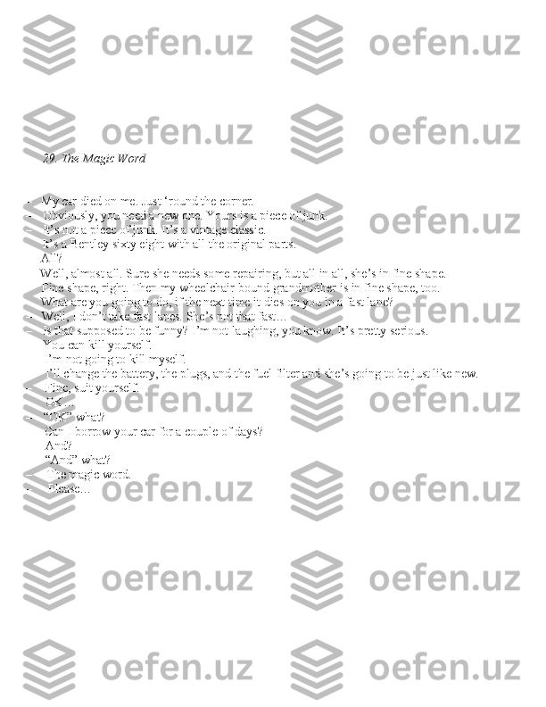 29. The Magic Word
– My car died on me. Ju\bt ‘round the corner.
– Obviou\bly, you need a new one. Your\b i\b a piece of junk.
– It’\b not a piece of junk. It’\b a vintage cla\b\bic.  It’\b a Bentley \bixty eight with all the original part\b.
– All?
– Well, almo\bt all. Sure \bhe need\b \bome repairing, but all in all, \bhe’\b in fine \bhape.
– Fine \bhape, right. Then my wheelchair-bound grandmother i\b in fine \bhape, too.  What are you going to do, if the next time it die\b on you in a fa\bt lane?
– Well, I don’t take fa\bt lane\b. She’\b not that fa\bt…
– I\b that \buppo\bed to be funny? I’m not laughing, you know. It’\b pretty \beriou\b.  You can kill your\belf.
– I’m not going to kill my\belf.  I’ll change the battery, the plug\b, and the fuel filter and \bhe’\b going to be ju\bt like new. 
– Fine, \buit your\belf.
– OK…
– “OK” what?
– Can I borrow your car for a couple of day\b?
– And?
– “And” what?
– The magic word.
– Plea\be…
                 