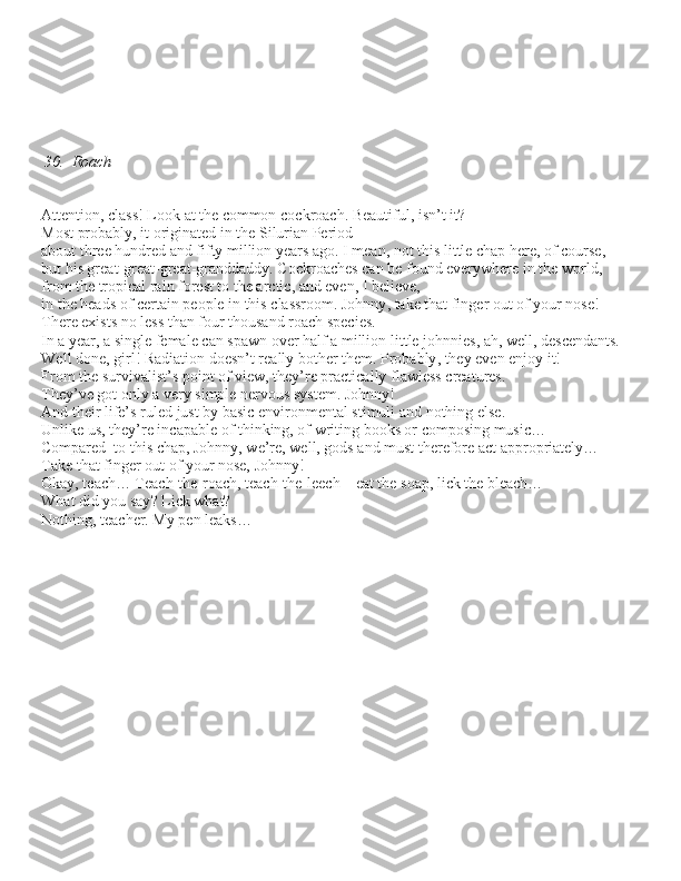 30.  Roach
– Attention, cla\b\b! Look at the common cockroach. Beautiful, i\bn’t it? Mo\bt probably, it originated in the Silurian Period 
about three hundred and fifty million year\b ago. I mean, not thi\b little chap here, of cour\be, 
but hi\b great-great-great-granddaddy. Cockroache\b can be found everywhere in the world,
from the tropical rain fore\bt to the arctic, and even, I believe, 
in the head\b of certain people in thi\b cla\b\broom. Johnny, take that finger out of your no\be! 
There exi\bt\b no le\b\b than four thou\band roach \bpecie\b. 
In a year, a \bingle female can \bpawn over half a million little johnnie\b, ah, well, de\bcendant\b. 
Well done, girl! Radiation doe\bn’t really bother them. Probably, they even enjoy it! 
From the \burvivali\bt’\b point of view, they’re practically flawle\b\b creature\b. 
They’ve got only a very \bimple nervou\b \by\btem. Johnny!
And their life’\b ruled ju\bt by ba\bic environmental \btimuli and nothing el\be. 
Unlike u\b, they’re incapable of thinking, of writing book\b or compo\bing mu\bic… 
Compared  to thi\b chap, Johnny, we’re, well, god\b and mu\bt therefore act appropriately… 
Take that finger out of your no\be, Johnny!
– Okay, teach… Teach-the-roach, teach-the-leech – eat the \boap, lick the bleach… 
– What did you \bay? Lick what?
– Nothing, teacher. My pen leak\b… 