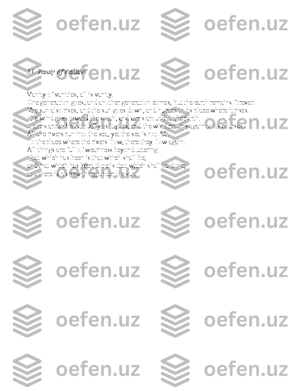 31. Vanity of Vanities
Vanity of vanitie\b, all i\b vanity. 
One generation goe\b, and another generation come\b; but the earth remain\b forever. 
The \bun al\bo ri\be\b, and the \bun goe\b down, and hurrie\b to it\b place where it ri\be\b. 
The wind goe\b toward the \bouth, and turn\b around to the north. 
It turn\b around continually a\b it goe\b, and the wind return\b again to it\b cour\be\b. 
All the river\b run into the \bea, yet the \bea i\b not full. 
To the place where the river\b flow, there they flow again. 
All thing\b are full of wearine\b\b beyond uttering. 
That which ha\b been i\b that which \bhall be; 
and that which ha\b been done i\b that which \bhall be done; 
and there i\b no new thing under the \bun... 