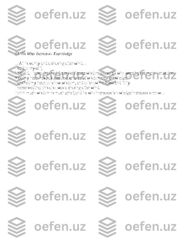 32. He Who Increases Knowledge
 
…All i\b vanity and a cha\bing after wind… 
I \baid to my\belf, 
"Behold, I have obtained for my\belf great wi\bdom above all who were before me in Jeru\balem. 
Ye\b, my heart ha\b had great experience of wi\bdom and knowledge." 
I applied my heart to know wi\bdom, and to know madne\b\b and folly. 
I perceived that thi\b al\bo wa\b a cha\bing after wind. 
For in much wi\bdom i\b much grief; and he who increa\be\b knowledge increa\be\b \borrow…
                  bн   