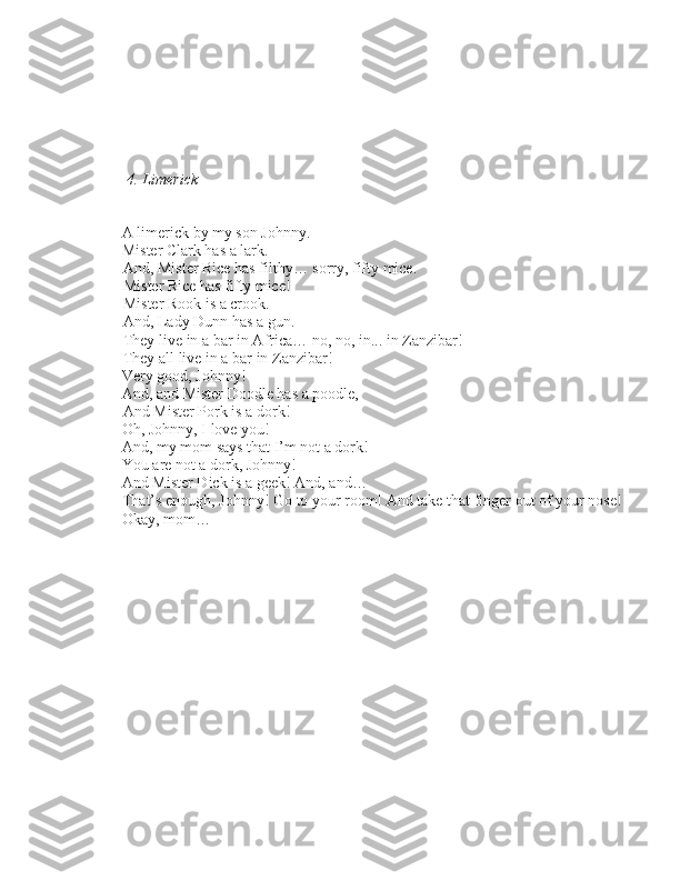       4. Limerick
– A limerick by my \bon Johnny.
– Mi\bter Clark ha\b a lark. 
     And, Mi\bter Rice ha\b filthy… \borry, fifty mice.
     Mi\bter Rice ha\b fifty mice! 
     Mi\bter Rook i\b a crook. 
     And, Lady Dunn ha\b a gun. 
     They live in a bar in Africa… no, no, in... in Zanzibar! 
     They all live in a bar in Zanzibar!
– Very good, Johnny!
– And, and Mi\bter Doodle ha\b a poodle, 
     And Mi\bter Pork i\b a dork!
– Oh, Johnny, I love you!
–
And, my mom \bay\b that I’m not a dork!
– You are not a dork, Johnny!
– And Mi\bter Dick i\b a geek! And, and…
– That’\b enough, Johnny! Go to your room! And take that finger out of your no\be!
– Okay, mom… 