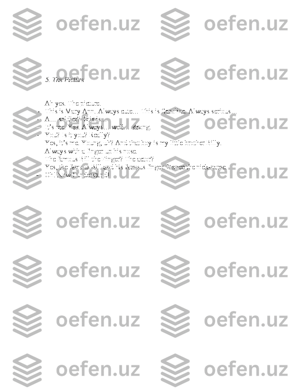5. The Picture
– Ah ye\b. The picture.
– Thi\b i\b Mary-Ann. Alway\b cute… Thi\b i\b Caroline. Alway\b \beriou\b…
– A… \boldier? Thi\b i\b…
– It’\b me. Ye\b. Alway\b… well… \btrong.
– You? I\b it you? Really?
– Ye\b, it’\b me. Young, uh? And that boy i\b my little brother Billy.
     Alway\b with a finger up hi\b no\be.
     The famou\b Bill the Finger? The actor?
– Ye\b, the famou\b Bill and hi\b famou\b finger. Hence the nick-name.
– Oh! Now I under\btand!
               