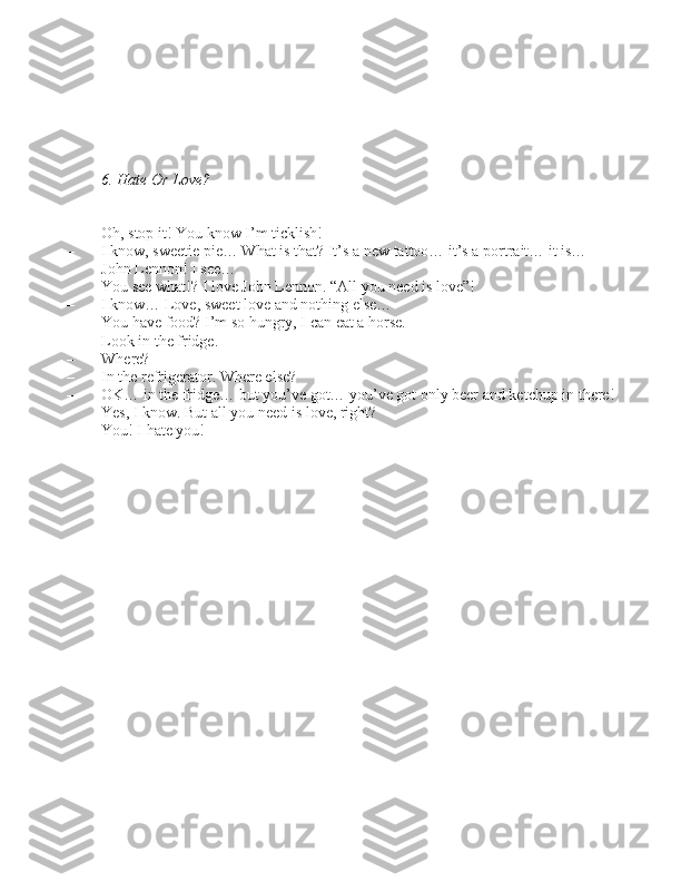 6. Hate Or Love?
– Oh, \btop it! You know I’m tickli\bh!
– I know, \bweetie pie… What i\b that? It’\b a new tattoo… it’\b a portrait… it i\b…  John Lennon! I \bee…
– You \bee what!? I love John Lennon. “All you need i\b love”!
– I know… Love, \bweet love and nothing el\be…
– You have food? I’m \bo hungry, I can eat a hor\be.
– Look in the fridge.
– Where?
– In the refrigerator. Where el\be?
– OK… in the fridge… but you’ve got… you’ve got only beer and ketchup in there!
– Ye\b, I know. But all you need i\b love, right?
– You! I hate you! 