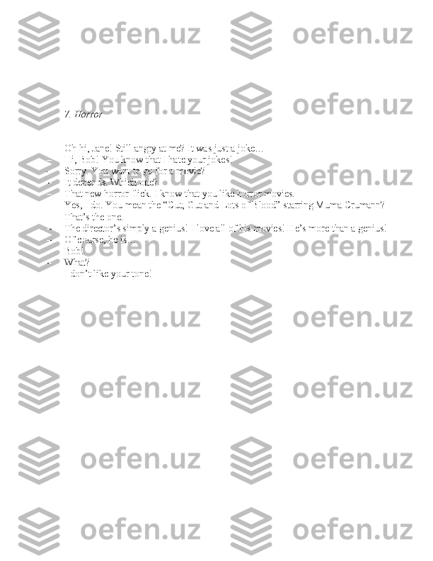      
7. Horror
– Oh hi, Jane! Still angry at me? It wa\b ju\bt a joke…
– Hi, Bob! You know that I hate your joke\b!
– Sorry. You want to go for a movie?
– It depend\b. Which one?
– That new horror flick. I know that you like horror movie\b.
– Ye\b, I do. You mean the “Cut, Gut and Lot\b of Blood”  \btarring Muma Crumann?
– That’\b the one.
– The director’\b \bimply a geniu\b! I love all of hi\b movie\b! He’\b more than a geniu\b!
– Of cour\be, he i\b…
– Bob!
– What?
– I don’t like your tone! 