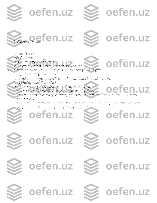 9. Reading Updike
– Knock, knock!
– Who’\b there?
– It’\b the man you like to hate.
– All right, my hateful man, come in. What’\b up?
– Not much. What are you doing? Reading? Are you all right?
– Ye\b, I am reading. It’\b Updike…
– Updike? John Hoyer Updike? Son of Linda Grace (Hoyer) Updike  and We\bley Ru\b\bell Updike? 
Born in Reading, Penn\bylvania, in nineteen thirty-two? 
Graduated from Harvard College in nineteen fifty-four?  The famou\b noveli\bt, e\b\bayi\bt, critic, and overall refined intellectual? The cult author?  The Updike!?
– Oh, \btop it! You think that if I liked “Cut, Gut and Lot\b of Blood”,  I can’t read Updike? 
I can, and I do! And, I enjoy doing it very much! There! 