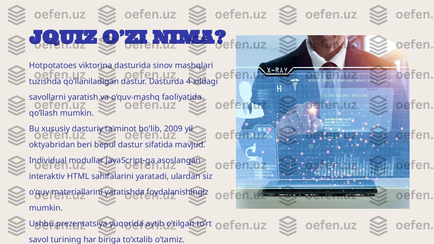 JQUIZ O’ZI NIMA?
Hotpotatoes viktorina dasturida sinov mashqlari 
tuzishda qo’llaniladigan dastur. Dasturda 4 xildagi 
savollarni yaratish va o’quv-mashq faoliyatida 
qo’llash mumkin.
Bu xususiy dasturiy ta'minot bo'lib, 2009 yil 
oktyabridan beri bepul dastur sifatida mavjud. 
Individual modullar JavaScript-ga asoslangan 
interaktiv HTML sahifalarini yaratadi, ulardan siz 
o'quv materiallarini yaratishda foydalanishingiz 
mumkin.
Ushbu prezentatsiya yuqorida aytib o’tilgan to’rt 
savol turining har biriga to’xtalib o’tamiz. 