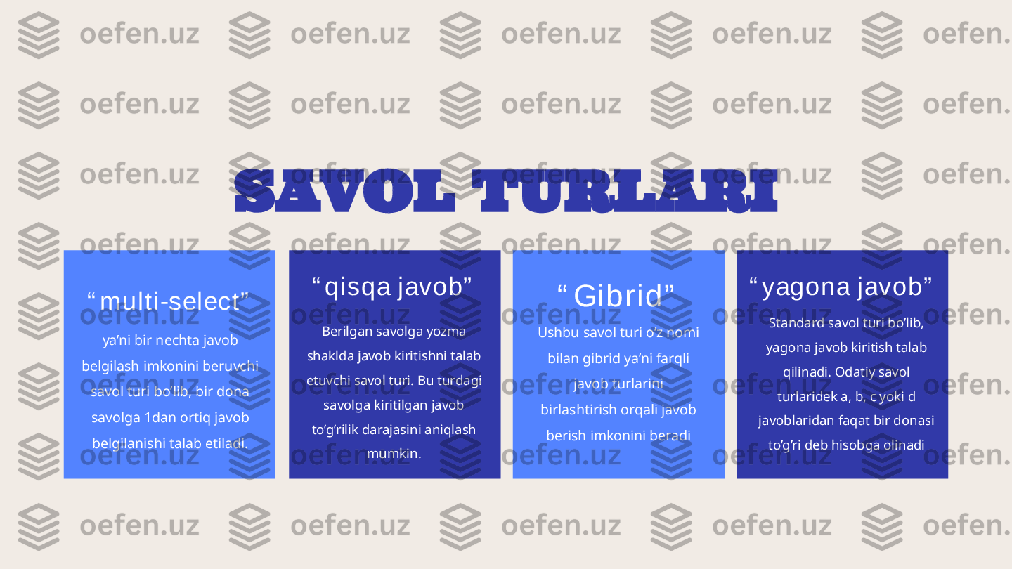 SAVOL TURLARI
“ m u l t i -s el ec t ”
ya’ni bir nechta javob 
belgilash imkonini beruvchi 
savol turi bo’lib, bir dona 
savolga 1dan ortiq javob 
belgilanishi talab etiladi. “ qi s q a j av o b”
Berilgan savolga yozma 
shaklda javob kiritishni talab 
etuvchi savol turi. Bu turdagi 
savolga kiritilgan javob 
to’g’rilik darajasini aniqlash 
mumkin. “ Gi b r i d ”
Ushbu savol turi o’z nomi 
bilan gibrid ya’ni farqli 
javob turlarini 
birlashtirish orqali javob 
berish imkonini beradi “ y ago na j av ob ”
Standard savol turi bo’lib, 
yagona javob kiritish talab 
qilinadi. Odatiy savol 
turlaridek a, b, c yoki d 
javoblaridan faqat bir donasi 
to’g’ri deb hisobga olinadi 