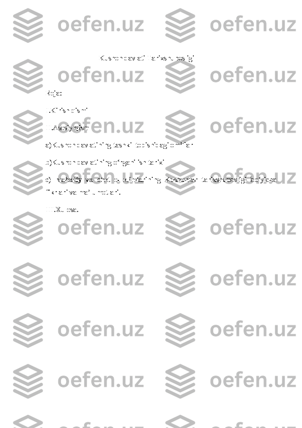                                 Kushon davlati Tarixshunosligi
Reja:
I.Kirish qismi 
II.Asosiy qism
a)Kushon davlatining tashkil topishidagi omillar
b)Kushon davlatining o rganilish tarixi ʻ
c)   mahalliy   va   chet   el   olimlarining   Kushonlar   tarixshunosligi   bo yicha	
ʻ
fikrlari va ma lumotlari.	
ʼ
III.Xulosa. 