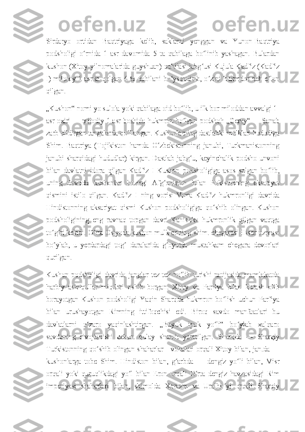 Sirdaryo   ortidan   Baqtriyaga   kelib,   saklarni   yenggan   va   Yunon-Baqtriya
podsholigi   o rnida   1   asr   davomida   5   ta   qabilaga   bo linib   yashagan.   Bulardanʻ ʻ
kushon (Xitoy yilnomalarida guyshuan) qabilasi jabg usi Kujula Kadfiz (Kadfiz	
ʻ
I)  milodiy 1-asrda  qolgan 4 ta qabilani  bo ysundirib, o zini  hukmdor  deb  e lon	
ʻ ʻ ʼ
qilgan.
„Kushon“ nomi yo sulola yoki qabilaga oid bo lib, u ilk bor miloddan avvalgi 1-	
ʻ
asr oxiri — milodiy 1-asr boshida hukmron bo lgan podshoh „Geray“ — Sanab
ʻ
zarb qildirgan tangalarda qo llangan. Kushonlarning dastlabki mulklari hududiga	
ʻ
Shim.   Baqtriya   (Tojikiston   hamda   O zbekistonning   janubi,   Turkmanistonning	
ʻ
janubi-sharqidagi   hududlar)   kirgan.   Dastlab   jabg u,   keyinchalik   podsho   unvoni	
ʻ
bilan   davlatni   idora   qilgan   Kadfiz   I   Kushon   podsholigiga   asos   solgan   bo lib,	
ʻ
uning   davrida   kushonlar   hozirgi   Afg oniston   bilan   Pokistonning   aksariyat	
ʻ
qismini   istilo   qilgan.   Kadfiz   I   ning   vorisi   Vima   Kadfiz   hukmronligi   davrida
Hindistonning   aksariyat   qismi   Kushon   podsholigiga   qo shib   olingan.   Kushon	
ʻ
podsholigining   eng   ravnaq   topgan   davri   Kanishka   hukmronlik   qilgan   vaqtga
to g ri keladi. O rta Osiyoda kushon mulklarining shim. chegarasi Hisor tizmasi	
ʻ ʻ ʻ
bo ylab,   u   yerdardagi   tog   daralarida   g oyatda   mustahkam   chegara   devorlari
ʻ ʻ ʻ
qurilgan.
Kushon   podsholigi   davrida   janglar   tez-tez   bo lib   turishi   natijasida   mamlakatda	
ʻ
harbiy   asir-qullar   miqdori   oshib   borgan.   Xitoy   va   Parfiya   bilan   kurash   olib
borayotgan   Kushon   podsholigi   Yaqin   Sharqda   hukmron   bo lish   uchun   Parfiya	
ʻ
bilan   urushayotgan   Rimning   ittifoqchisi   edi.   Biroq   savdo   manfaatlari   bu
davlatlarni   o zaro   yaqinlashtirgan.   „Buyuk   ipak   yo li“   bo ylab   xalqaro	
ʻ ʻ ʻ
savdoning   rivojlanishi   uchun   qulay   sharoit   yaratilgan.   Sharqda   —   Sharqiy
Turkistonning qo shib olingan shaharlar—vohalari orqali Xitoy bilan, jan.da —	
ʻ
kushonlarga   tobe   Shim.   Hindiston   bilan,   g arbda   —   dengiz   yo li   bilan,   Misr	
ʻ ʻ
orqali   yoki   quruqlikdagi   yo l   bilan   Eron   orqali   O rta   dengiz   havzasidagi   Rim	
ʻ ʻ
imperiyasi   shaharlari   bilan,   shimolda   Xorazm   va   Uralbo yi   orqali   Sharqiy	
ʻ 