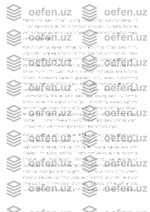 Yevropa   bilan   savdo   qilingan.   Janubiy   O zbekistondan   kushonlar   davriga   oidʻ
100dan   ziyod   shahar   va   qishloq   harobalari   aniqlangan.   Bu   davrda   shahar   va
qishloq o zaro mustahkam aloqada bo lgan: har 1 shahar atrofida ko plab mayda	
ʻ ʻ ʻ
qishloqlar joylashgan.
Kushon   podsholigi   siyosiy   hokimiyat   ruhoniylar   qo lida   bo lgan   davlat   bo lib,	
ʻ ʻ ʻ
unda   podsho   dunyoviy   rahbar   bo lish   bilan   birga   bosh   kohin   ham   edi.   Davlat	
ʻ
satraplik   (qarang   Satrapiya)   larga   bo lingan   bo lib,   ularning   satrapparn   ayrim	
ʻ ʻ
erkinliklarga ega edi. Kushon podsholigi quldorlik davlati bo lsada, unda qishloq	
ʻ
jamoasi   muhim   o rin   tutgan.   Kushon   podsholari   mamlakatda   keng   ko lamda	
ʻ ʻ
dinlararo   murosasozlik   siyosatini   yurgizgan:   aholi,   asosan,   buddizmnmng
mahayana   mazhabiga   e tiqod   qilgan,   shuningdek,   mamlakatda   zardushtiylik,	
ʼ
otashparastlik,   hinduizm   kabi   ko plab   boshqa   dinlar   ham   bo lgan.	
ʻ ʻ
Hunarmandchilik,   ichki   va   tashqi   savdo   keng   taraqqiy   etgan.   Pul   tizimida
ko proq   zar   va   mis   tangalar   qo llanilgan.   Dehqonchilik,   xususan,   sug orma	
ʻ ʻ ʻ
dehqonchilik   rivojlangan,   qishloq   xo jaligi   ekinlarining   ko pchilik   turi   ekilgan.	
ʻ ʻ
Milodiy   3-asr   1-yarmi   yoki   o rtalarida   Kushon   podsholigi   barham   topgan.	
ʻ
Baqtriya — Tohariston maxsus mulk sifatida Sosoniylar davlati tarkibiga kirgan.
Uni kushonshoh unvonli sosoniylar xonadoni vakillari idora qilgan.
Kushon   podsholigi   Rim,   Parfiya   va   Xitoy   bilan   har   jihatdan   bellasha   olgan
qadimiy   Sharqdagi   eng   qudratli   saltanatlardan   biri   bo lib,   2   asr   mobaynida	
ʻ
osiyoliklarning   siyosiy,   iqtisodiy,   ijtimoiy   va   madaniy   hayotiga   katta   ta sir	
ʼ
o tkazgan.   Bir   saltanat   tarkibida   1   necha   mamlakatlar,   xalq   va   elatlarning	
ʻ
birlashuvi   turli   madaniyatlarni   o zaro   yaqinlashtirdi,   davr   madaniyatlari	
ʻ
Baqtriya, yunon, sak va hind madaniyatlarini mujassamlashtirdi. Ammo, Kushon
podsholigi   madaniyati   tarixining   ayrim   jihatlari   hanuz   noaniq   bo lib,   tarixchi,	
ʻ
sharqshunos va arxeolog olimlar ularga oydinlik kiritish uchun izchil va chuqur
ilmiy   tadqiqot   olib   bormoqdalar.   Chunonchi,   bu   borada   1913   va   1960-yillarda
London, 1968-yil Dushanbe, 1970-yil Kobulda xalqaro simpoziumlar o tkazildi,	
ʻ 