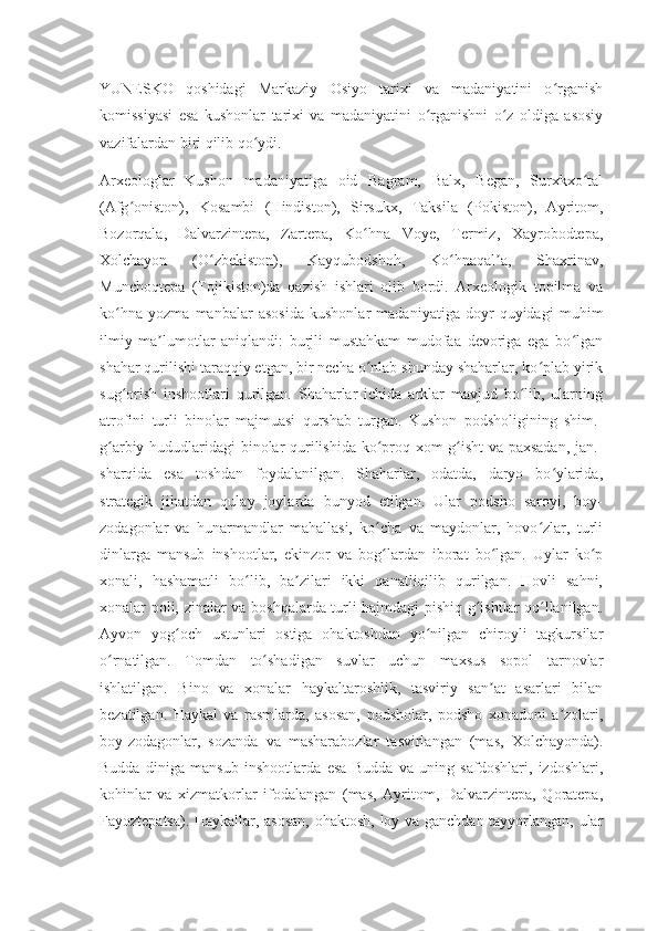 YUNESKO   qoshidagi   Markaziy   Osiyo   tarixi   va   madaniyatini   o rganishʻ
komissiyasi   esa   kushonlar   tarixi   va   madaniyatini   o rganishni   o z   oldiga   asosiy	
ʻ ʻ
vazifalardan biri qilib qo ydi.	
ʻ
Arxeologlar   Kushon   madaniyatiga   oid   Bagram,   Balx,   Began,   Surxkxo tal	
ʻ
(Afg oniston),   Kosambi   (Hindiston),   Sirsukx,   Taksila   (Pokiston),   Ayritom,	
ʻ
Bozorqala,   Dalvarzintepa,   Zartepa,   Ko hna   Voye,   Termiz,   Xayrobodtepa,	
ʻ
Xolchayon   (O zbekiston),   Kayqubodshoh,   Ko hnaqal a,   Shaxrinav,	
ʻ ʻ ʼ
Munchoqtepa   (Tojikiston)da   qazish   ishlari   olib   bordi.   Arxeologik   topilma   va
ko hna   yozma   manbalar   asosida   kushonlar   madaniyatiga   doyr   quyidagi   muhim	
ʻ
ilmiy   ma lumotlar   aniqlandi:   burjli   mustahkam   mudofaa   devoriga   ega   bo lgan	
ʼ ʻ
shahar qurilishi taraqqiy etgan, bir necha o nlab shunday shaharlar, ko plab yirik	
ʻ ʻ
sug orish   inshootlari   qurilgan.   Shaharlar   ichida   arklar   mavjud   bo lib,   ularning	
ʻ ʻ
atrofini   turli   binolar   majmuasi   qurshab   turgan.   Kushon   podsholigining   shim.-
g arbiy hududlaridagi binolar qurilishida ko proq xom g isht va paxsadan, jan.-	
ʻ ʻ ʻ
sharqida   esa   toshdan   foydalanilgan.   Shaharlar,   odatda,   daryo   bo ylarida,	
ʻ
strategik   jihatdan   qulay   joylarda   bunyod   etilgan.   Ular   podsho   saroyi,   boy-
zodagonlar   va   hunarmandlar   mahallasi,   ko cha   va   maydonlar,   hovo zlar,   turli	
ʻ ʻ
dinlarga   mansub   inshootlar,   ekinzor   va   bog lardan   iborat   bo lgan.   Uylar   ko p
ʻ ʻ ʻ
xonali,   hashamatli   bo lib,   ba zilari   ikki   qanatliqilib   qurilgan.   Hovli   sahni,	
ʻ ʼ
xonalar poli, zinalar va boshqalarda turli hajmdagi pishiq g ishtlar qo llanilgan.	
ʻ ʻ
Ayvon   yog och   ustunlari   ostiga   ohaktoshdan   yo nilgan   chiroyli   tagkursilar	
ʻ ʻ
o rnatilgan.   Tomdan   to shadigan   suvlar   uchun   maxsus   sopol   tarnovlar	
ʻ ʻ
ishlatilgan.   Bino   va   xonalar   haykaltaroshlik,   tasviriy   san at   asarlari   bilan	
ʼ
bezatilgan.   Haykal   va   rasmlarda,   asosan,   podsholar,   podsho   xonadoni   a zolari,	
ʼ
boy-zodagonlar,   sozanda   va   masharabozlar   tasvirlangan   (mas,   Xolchayonda).
Budda   diniga   mansub   inshootlarda   esa   Budda   va   uning   safdoshlari,   izdoshlari,
kohinlar   va   xizmatkorlar   ifodalangan   (mas,   Ayritom,   Dalvarzintepa,   Qoratepa,
Fayoztepatsa). Haykallar, asosan,  ohaktosh, loy va ganchdan tayyorlangan, ular 