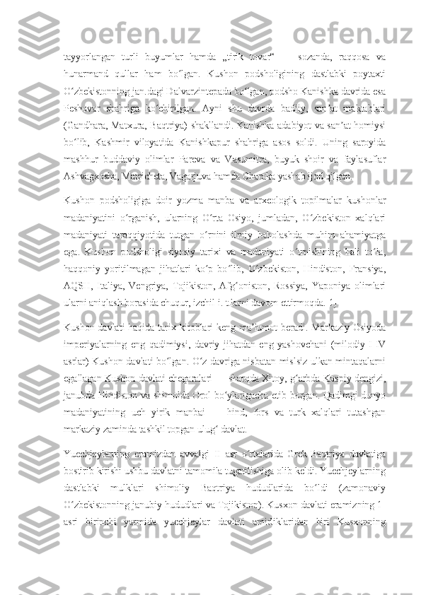 tayyorlangan   turli   buyumlar   hamda   „tirik   tovar“   —   sozanda,   raqqosa   va
hunarmand   qullar   ham   bo lgan.   Kushon   podsholigining   dastlabki   poytaxtiʻ
O zbekistonning jan.dagi Dalvarzintepada bo lgan, podsho Kanishka davrida esa	
ʻ ʻ
Peshovar   shahriga   ko chirilgan.   Ayni   shu   davrda   badiiy,   san at   maktablari	
ʻ ʼ
(Gandhara, Matxura, Baqtriya) shakllandi. Kanishka adabiyot va san at homiysi	
ʼ
bo lib,   Kashmir   viloyatida   Kanishkapur   shahriga   asos   soldi.   Uning   saroyida	
ʻ
mashhur   buddaviy   olimlar   Pareva   va   Vasumitra,   buyuk   shoir   va   faylasuflar
Ashvagxosha, Matricheta, Vagarjuva hamda Charaka yashab ijod qilgan.
Kushon   podsholigiga   doir   yozma   manba   va   arxeologik   topilmalar   kushonlar
madaniyatini   o rganish,   ularning   O rta   Osiyo,   jumladan,   O zbekiston   xalqlari	
ʻ ʻ ʻ
madaniyati   taraqqiyotida   tutgan   o rnini   ilmiy   baholashda   muhim   ahamiyatga	
ʻ
ega.   Kushon   podsholigi   siyosiy   tarixi   va   madaniyati   o tmishining   hali   to la,	
ʻ ʻ
haqqoniy   yoritilmagan   jihatlari   ko p   bo lib,   O zbekiston,   Hindiston,   Fransiya,	
ʻ ʻ ʻ
AQSH,   Italiya,   Vengriya,   Tojikiston,   Afg oniston,   Rossiya,   Yaponiya   olimlari	
ʻ
ularni aniqlash borasida chuqur, izchil i. t.larni davom ettirmoqda.[1]
Kushon davlati  haqida tarix kitoblari keng ma lumot  beradi. Markaziy Osiyoda	
ʼ
imperiyalarning   eng   qadimiysi,   davriy   jihatdan   eng   yashovchani   (milodiy   I-IV
asrlar) Kushon davlati bo lgan. O z davriga nisbatan mislsiz ulkan mintaqalarni	
ʻ ʻ
egallagan Kushon davlati chegaralari — sharqda Xitoy, g arbda Kaspiy dengizi,	
ʻ
janubda Hindiston va shimolda Orol bo ylarigacha etib borgan. Qadimgi dunyo	
ʻ
madaniyatining   uch   yirik   manbai   —   hind,   fors   va   turk   xalqlari   tutashgan
markaziy zaminda tashkil topgan ulug  davlat.	
ʻ
Yuechjeylarning   eramizdan   avvalgi   II   asr   o rtalarida   Grek-Baqtriya   davlatiga	
ʻ
bostirib kirishi ushbu davlatni tamomila tugatilishiga olib keldi. Yuechjeylarning
dastlabki   mulklari   shimoliy   Baqtriya   hududlarida   bo ldi   (zamonaviy	
ʻ
O zbekistonning janubiy hududlari va Tojikiston). Kusxon davlati eramizning 1-	
ʻ
asri   birinchi   yarmida   yuechjeylar   davlati   amirliklaridan   biri   Kusxonning 