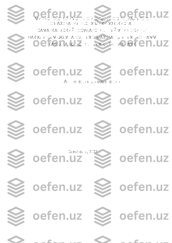 МИНИСТЕРСТВО ВЫСШЕГО И СРЕДНЕГО СПЕЦИАЛЬНОГО
ОБРАЗОВАНИЯ РЕСПУБЛИКИ УЗБЕКИСТАН
САМАРКАНДСКИЙ ГОСУДАРСТВЕННЫЙ УНИВЕРСИТЕТ
ФАКУЛЬТЕТ МЕЖДУНАРОДНЫХ ОБРАЗОВАТЕЛЬНЫХ ПРОГРАММ
КАФЕДРА ЕСТЕСТВЕННЫХ И ТОЧНЫХ НАУК 
 
                              Аннотация диссертации
                                           Самарканд, 2022 г. 