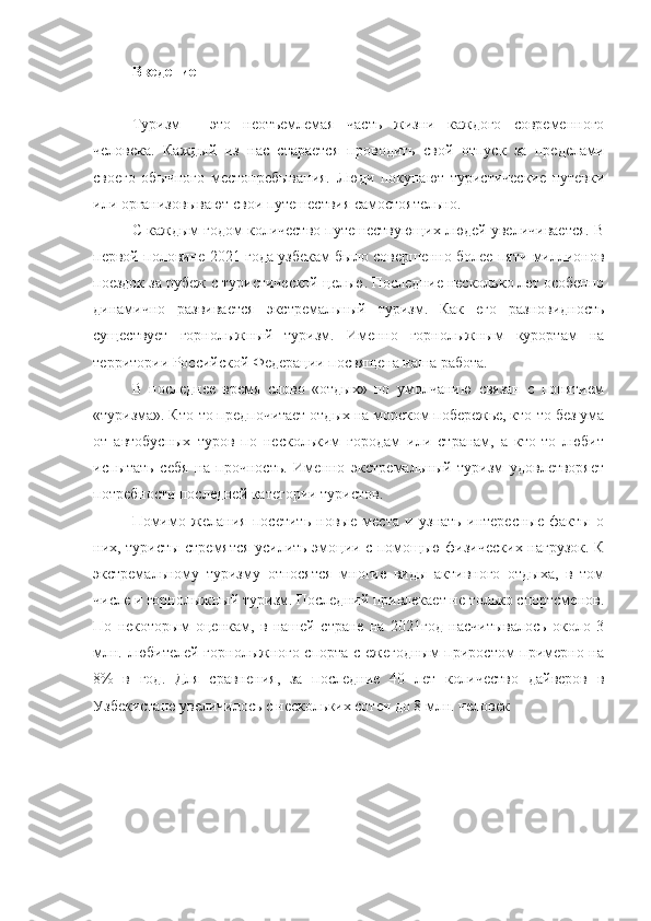 Введение
горнолыжный курорт туризм
Туризм   -   это   неотъемлемая   часть   жизни   каждого   современного
человека.   Каждый   из   нас   старается   проводить   свой   отпуск   за   пределами
своего   обычного   местопребывания.   Люди   покупают   туристические   путевки
или организовывают свои путешествия самостоятельно. 
С каждым годом количество путешествующих людей увеличивается. В
первой половине 2021 года узбекам было совершенно более пяти миллионов
поездок за рубеж с туристической целью. Последние несколько лет особенно
динамично   развивается   экстремальный   туризм.   Как   его   разновидность
существует   горнолыжный   туризм.   Именно   горнолыжным   курортам   на
территории Российской Федерации посвящена наша работа.
В   последнее   время   слово   «отдых»   по   умолчанию   связан   с   понятием
«туризма». Кто-то предпочитает отдых на морском побережье, кто-то без ума
от   автобусных   туров   по   нескольким   городам   или   странам,   а   кто-то   любит
испытать   себя   на   прочность.   Именно   экстремальный   туризм   удовлетворяет
потребности последней категории туристов.
Помимо   желания   посетить   новые   места   и   узнать   интересные   факты   о
них, туристы стремятся усилить эмоции с помощью физических нагрузок. К
экстремальному   туризму   относятся   многие   виды   активного   отдыха,   в   том
числе и горнолыжный туризм. Последний привлекает не только спортсменов.
По   некоторым   оценкам,   в   нашей   стране   на   2021год   насчитывалось   около   3
млн. любителей горнолыжного спорта с ежегодным приростом примерно на
8%   в   год.   Для   сравнения,   за   последние   40   лет   количество   дайверов   в
Узбекистане увеличилось с нескольких сотен до 8 млн. человек   