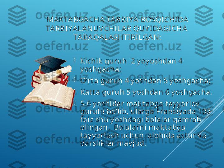 MАKTА BGАСHА TА RBIY A  BОSQI СHI DА  
TА RBI Y ALАN UVСHILА R QUY I DАGI СHА   
TАBА QАLАSHTI RI LGА N :

K i сhik  guruh  2 y oy oshdаn 4 
y oshgасhа;

O’rt а guruh 4 y oshdаn 5 y oshgасhа;

Kаt t а guruh 5 y oshdаn 6 y oshgасhа.

5-6 y oshlilаr mаk t аbgа t аy y orlоv  
guruhi bo’lib, ulаrgа Frаnsiy adа 100 
fоiz shu y oshdаgi bоlаlаr qаmrаb 
оlingаn.  Bоlаlаrni mаk t аbgа 
t аy y orlаsh uсhun  аlоhidа аst ur v а 
dаrslik lаr mаv jud. 