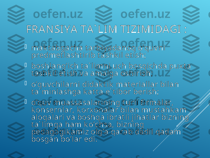   FRА N SI Y A  TА ` LI M TIZIMI DАGI :

mаk t аbgасhа t аrbiy adаnоq o’quv ni 
prеdmеt lаsht irib t аshk il et ish;

bоshlаng’iсh t а` limni uсh bоsqiсhdа puх t а 
t аshk il et ish v а аmаlgа оshirish;

o’quv сhilаrni didаk t ik  mаt еriаllаr bilаn 
t а` minlаshgа k аt t а e` t ibоr bеrish;

o’quv  muаssаsаlаrining t urli fi rmаlаr, 
k оnsеrnlаr, k оrх оnаlаr bilаn must аhk аm 
аlоqаlаri v а bоshqа ibrаt li jihаt lаr bizning 
t а` limgа hаm k o’сhsа, bizning 
pеdаgоgik аmiz оlg’а qаrаb dаdil qаdаm 
bоsgаn bo’lаr edi.  