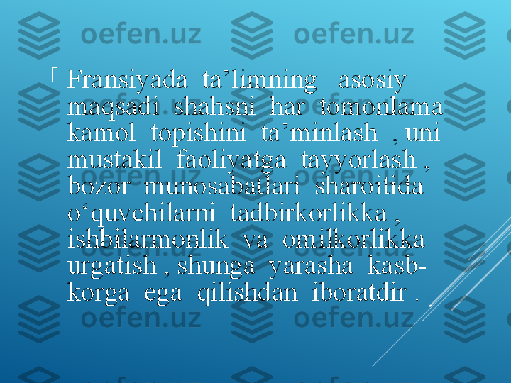 
Fransiyada  ta’limning   asosiy  
maqsadi  shahsni  har  tomonlama  
kamol  topishini  ta’minlash  , uni  
mustakil  faoliyatga  tayyorlash , 
bozor  munosabatlari  sharoitida  
о ‘quvchilarni  tadbirkorlikka , 
ishbilarmonlik  va  omilkorlikka  
urgatish , shunga  yarasha  kasb-
korga  ega  qilishdan  iboratdir . 