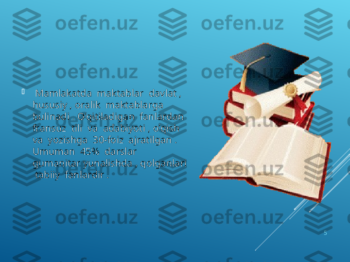 
  Mamlakatda  maktablar  davlat , 
hususiy , oralik  maktablarga  
bulinadi .  О ‘qitiladigan  fanlardan  
fransuz  tili  va  adabiyoti ,  о ‘qish  
va  yozishga  30-foiz  ajratilgan . 
Umuman  45%  darslar  
gumanitar yunalishda , qolganlari 
 tabiiy  fanlardir .
5 