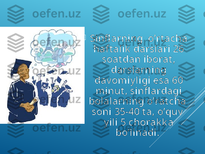 
Sinfl аrning  o’rt асhа 
hаft аlik  dаrslаri 26 
sоаt dаn ibоrаt , 
dаrslаrning 
dаv оmiy ligi esа 60 
minut , sinfl аrdаgi 
bоlаlаrning o’rаt сhа  
sоni 35-40 t а, o’quv   
y ili 5 сhоrаk k а 
bo’linаdi.  