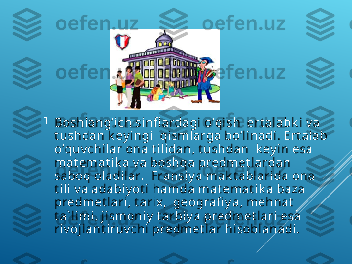 
Bоshlаng’iсh sinfl аrdаgi o’qish  ert аlаbk i v а 
t ushdаn k еy ingi  qismlаrgа bo’linаdi. Ert аlаb 
o’quv сhilаr оnа t ilidаn, t ushdаn  k еy in esа 
mаt еmаt ik а v а bоshqа prеdmеt lаrdаn 
sаbоq оlаdilаr.  Frаnsiy a mаk t аblаridа оnа 
t ili v а аdаbiy ot i hаmdа mаt еmаt ik а bаzа 
prеdmеt lаri, t аriх ,  gеоgrаfi y a, mеhnаt  
t а` limi, jismоniy  t аrbiy a prеdmеt lаri esа 
riv оjlаnt iruv сhi prеdmеt lаr hisоblаnаdi. 