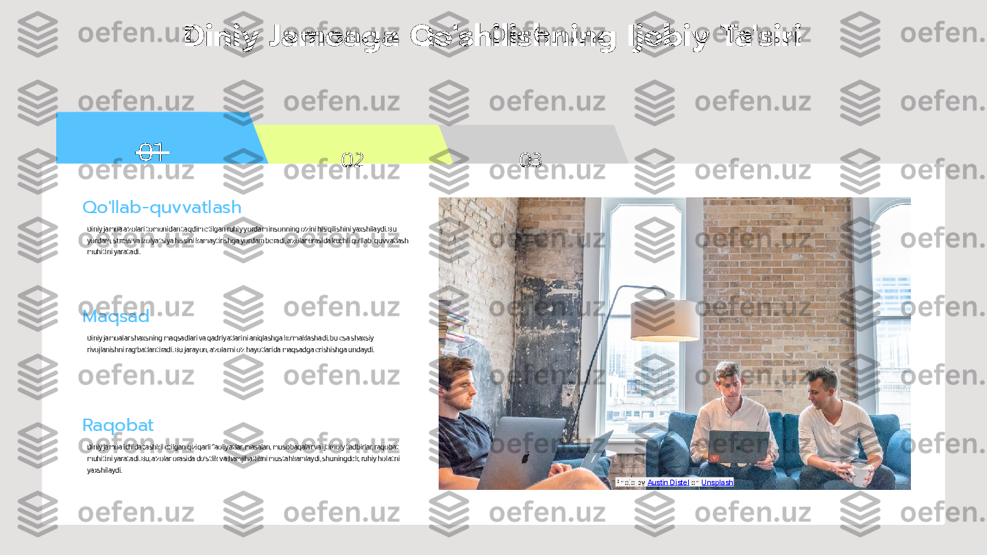 01
02 03Diniy Jamoaga Qo'shilishning Ijobiy Ta'siri
Qo'llab-quvvatlash
Diniy jamoa a'zolari tomonidan taqdim etilgan ruhiy yordam insonning o'zini his qilishini yaxshilaydi. Bu 
yordam, stress va izolyatsiya hissini kamaytirishga yordam beradi, a'zolar orasida kuchli qo'llab-quvvatlash 
muhitini yaratadi.
Maqsad
Diniy jamoalar shaxsning maqsadlari va qadriyatlarini aniqlashga ko'maklashadi, bu esa shaxsiy 
rivojlanishni rag'batlantiradi. Bu jarayon, a'zolarni o'z hayotlarida maqsadga erishishga undaydi.
Raqobat
Diniy jamoa ichida tashkil etilgan qiziqarli faoliyatlar, masalan, musobaqalar va ijtimoiy tadbirlar, raqobat 
muhitini yaratadi. Bu, a'zolar orasida do'stlik va hamjihatlikni mustahkamlaydi, shuningdek, ruhiy holatni 
yaxshilaydi.
Photo by  Austin Distel  on  Unsplash 