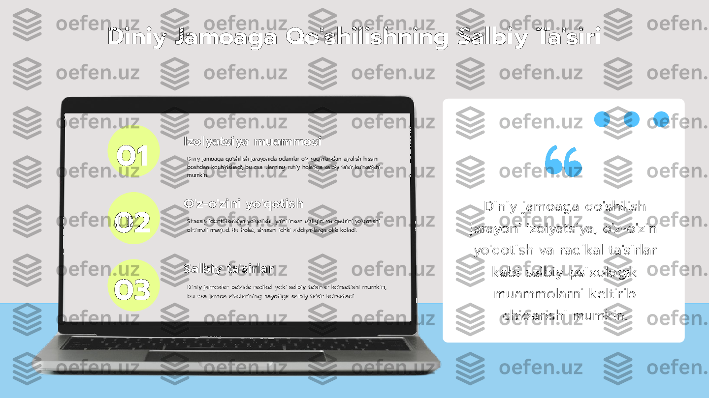 01
02
03Diniy Jamoaga Qo'shilishning Salbiy Ta'siri
Izolyatsiya muammosi
Diniy jamoaga qo'shilish jarayonida odamlar o'z yaqinlaridan ajralish hissini 
boshdan kechirishadi, bu esa ularning ruhiy holatiga salbiy ta'sir ko'rsatishi 
mumkin.
O'z-o'zini yo'qotish
Shaxsiy identifikatsiya yo'qolishi, ya'ni inson o'zligini va qadrini yo'qotishi 
ehtimoli mavjud. Bu holat, shaxsni ichki ziddiyatlarga olib keladi.
Salbiy ta'sirlar
Diniy jamoalar ba'zida radikal yoki salbiy ta'sirlar ko'rsatishi mumkin, 
bu esa jamoa a'zolarining hayotiga salbiy ta'sir ko'rsatadi. Diniy jamoaga qo'shilish 
jarayoni izolyatsiya, o'z-o'zini 
yo'qotish va radikal ta'sirlar 
kabi salbiy psixologik 
muammolarni keltirib 
chiqarishi mumkin. 