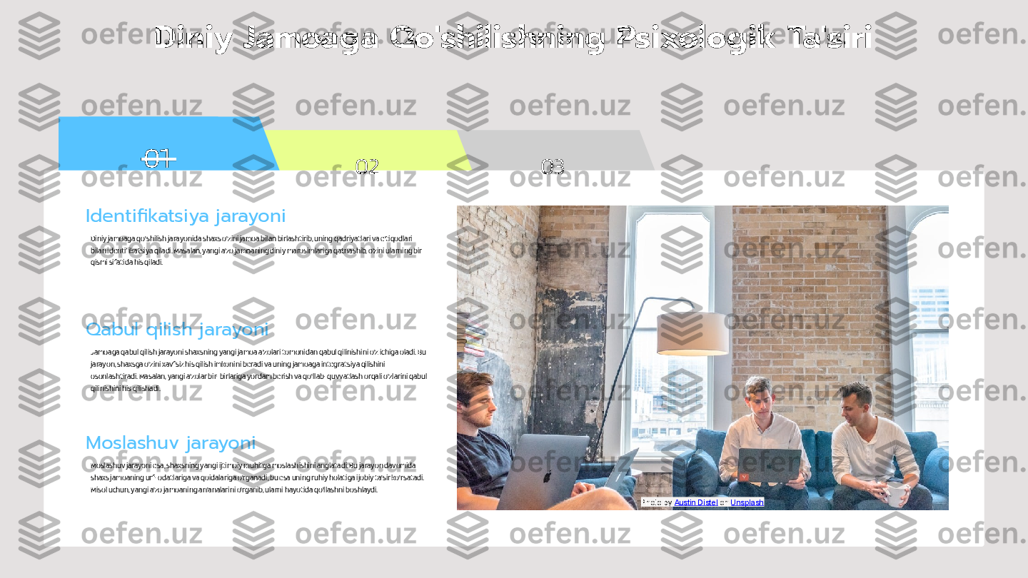 01
02 03Diniy Jamoaga Qo'shilishning Psixologik Ta'siri
Identifikatsiya jarayoni
Diniy jamoaga qo'shilish jarayonida shaxs o'zini jamoa bilan birlashtirib, uning qadriyatlari va e'tiqodlari 
bilan identifikatsiya qiladi. Masalan, yangi a'zo jamoaning diniy marosimlariga qatnashib, o'zini ularning bir 
qismi sifatida his qiladi.
Qabul qilish jarayoni
Jamoaga qabul qilish jarayoni shaxsning yangi jamoa a'zolari tomonidan qabul qilinishini o'z ichiga oladi. Bu 
jarayon, shaxsga o'zini xavfsiz his qilish imkonini beradi va uning jamoaga integratsiya qilishini 
osonlashtiradi. Masalan, yangi a'zolar bir-birlariga yordam berish va qo'llab-quvvatlash orqali o'zlarini qabul 
qilinishini his qilishadi.
Moslashuv jarayoni
Moslashuv jarayoni esa, shaxsning yangi ijtimoiy muhitga moslashishini anglatadi. Bu jarayon davomida 
shaxs jamoaning urf-odatlariga va qoidalariga o'rganadi, bu esa uning ruhiy holatiga ijobiy ta'sir ko'rsatadi. 
Misol uchun, yangi a'zo jamoaning an'analarini o'rganib, ularni hayotida qo'llashni boshlaydi.
Photo by  Austin Distel  on  Unsplash 