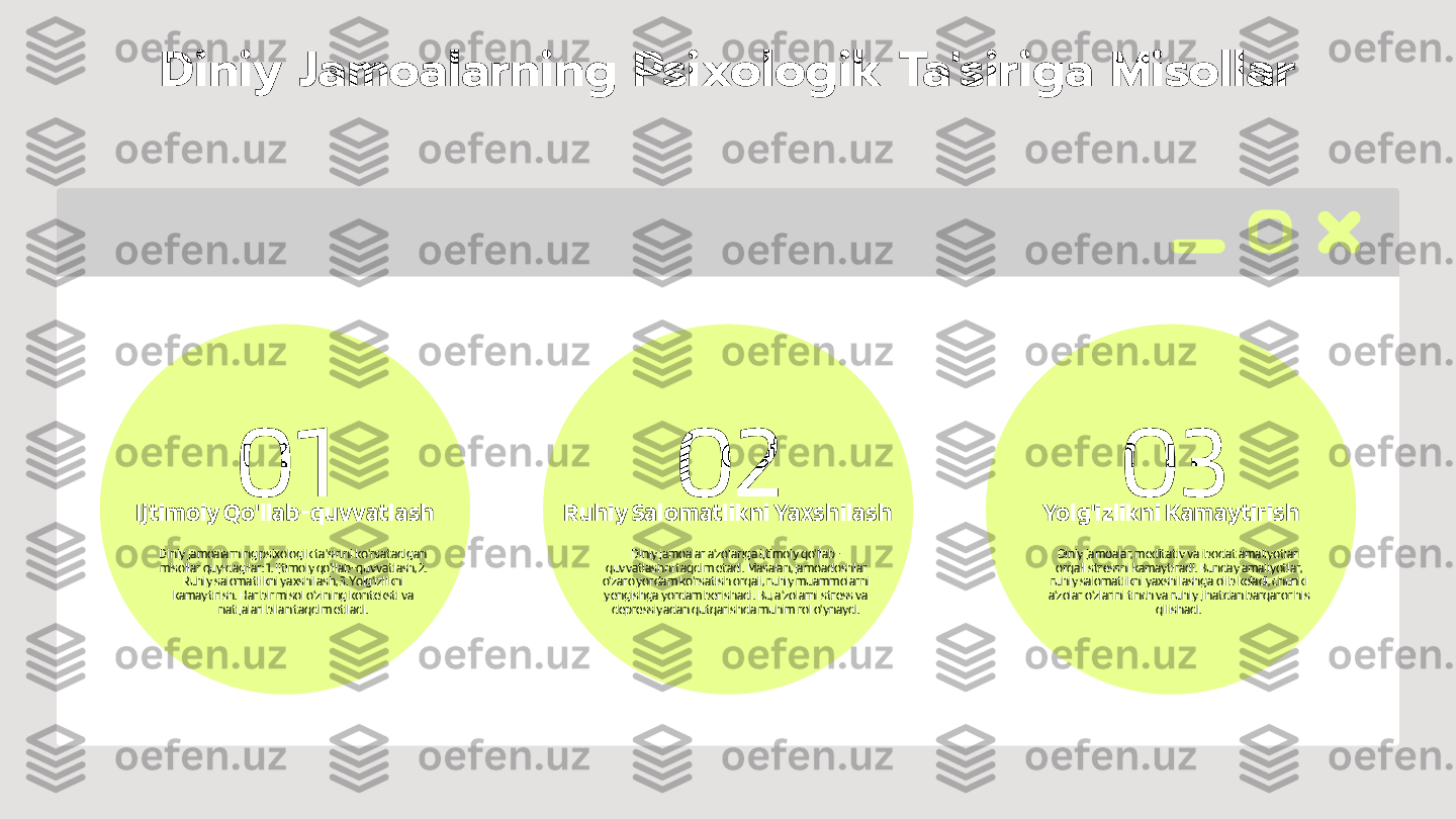 01 02 03Diniy Jamoalarning Psixologik Ta'siriga Misollar
Diniy jamoalarning psixologik ta'sirini ko'rsatadigan 
misollar quyidagilar: 1. Ijtimoiy qo'llab-quvvatlash, 2. 
Ruhiy salomatlikni yaxshilash, 3. Yolg'izlikni 
kamaytirish. Har bir misol o'zining konteksti va 
natijalari bilan taqdim etiladi.Ijtimoiy Qo'llab-quvvatlash
Diniy jamoalar a'zolariga ijtimoiy qo'llab-
quvvatlashni taqdim etadi. Masalan, jamoadoshlar 
o'zaro yordam ko'rsatish orqali, ruhiy muammolarni 
yengishga yordam berishadi. Bu, a'zolarni stress va 
depressiyadan qutqarishda muhim rol o'ynaydi.Ruhiy Salomatlikni Yaxshilash
Diniy jamoalar, meditativ va ibodat amaliyotlari 
orqali stressni kamaytiradi. Bunday amaliyotlar, 
ruhiy salomatlikni yaxshilashga olib keladi, chunki 
a'zolar o'zlarini tinch va ruhiy jihatdan barqaror his 
qilishadi.Yolg'izlikni Kamaytirish 