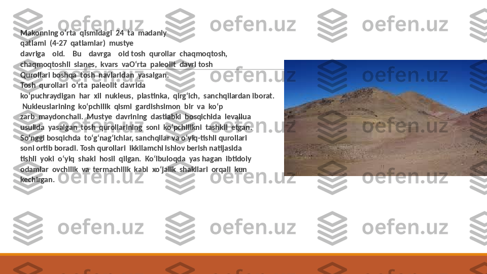  
Makonning o‘rta  qismidagi  24  ta  madaniy
 
qatlami  (4-27  qatlamlar)  mustye
 
davriga    oid.    Bu    davrga    oid tosh  qurollar  chaqmoqtosh,
 
chaqmoqtoshli  slanes,  kvars  vaO‘rta  paleolit  davri tosh
 
Qurollari boshqa  tosh  navlaridan  yasalgan.
 
Tosh  qurollari  o‘rta  paleolit  davrida
 
ko‘puchraydigan  har  xil  nukleus,  plastinka,  qirg‘ich,  sanchqilardan iborat. 
 
  Nukleuslarining  ko‘pchilik  qismi  gardishsimon  bir  va  ko‘p
 
zarb  maydonchali.  Mustye  davrining  dastlabki  bosqichida  levallua
 
usulida  yasalgan  tosh  qurollarining  soni  ko‘pchilikni  tashkil  etgan.
 
So‘nggi bosqichda  to‘g‘nag‘ichlar, sanchqilar va o‘yiq-tishli qurollari
 
soni ortib boradi. Tosh qurollari  ikkilamchi ishlov berish natijasida
 
tishli  yoki  o‘yiq  shakl  hosil  qilgan.  Ko‘lbuloqda  yas hagan  ibtidoiy
 
odamlar  ovchilik  va  termachilik  kabi  xo‘jalik  shakllari  orqali  kun
 
kechirgan. 