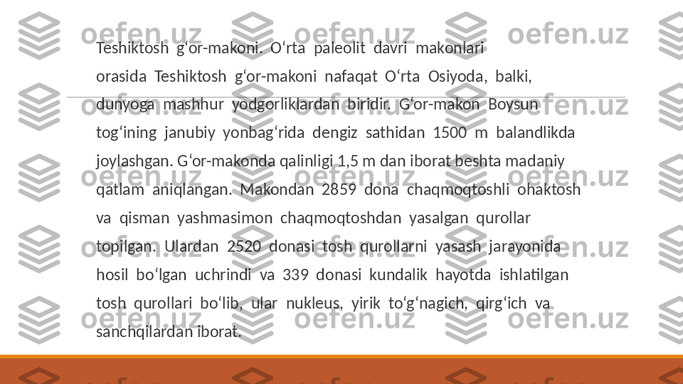  
Teshiktosh  g‘or-makoni.  O‘rta  paleolit  davri  makonlari
 
orasida  Teshiktosh  g‘or-makoni  nafaqat  O‘rta  Osiyoda,  balki,
 
dunyoga  mashhur  yodgorliklardan  biridir.  G‘or-makon  Boysun
 
tog‘ining  janubiy  yonbag‘rida  dengiz  sathidan  1500  m  balandlikda
 
joylashgan. G‘or-makonda qalinligi 1,5 m dan iborat beshta madaniy
 
qatlam  aniqlangan.  Makondan  2859  dona  chaqmoqtoshli  ohaktosh
 
va  qisman  yashmasimon  chaqmoqtoshdan  yasalgan  qurollar
 
topilgan.  Ulardan  2520  donasi  tosh  qurollarni  yasash  jarayonida
 
hosil  bo‘lgan  uchrindi  va  339  donasi  kundalik  hayotda  ishlatilgan
 
tosh  qurollari  bo‘lib,  ular  nukleus,  yirik  to‘g‘nagich,  qirg‘ich  va
 
sanchqilardan iborat. 