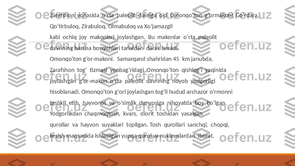  
Zarafshon  vohasida  o‘rta  paleolit  davriga  oid  Omonqo‘ton  g‘ormakoni, Go‘rdara, 
 
Qo‘tirbuloq, Zirabuloq, Olmabuloq va Xo‘jamazgil
 
kabi  ochiq  joy  makonlari  joylashgan.  Bu  makonlar  o‘rta  paleolit
 
davrining barcha bosqichlari tarixidan  darak beradi.
 
Omonqo‘ton g‘or-makoni.  Samarqand shahridan 45  km janubda,
 
Zarafshon  tog‘  tizmasi  yonbag‘ridagi  Omonqo‘ton  qishlog‘i  yaqinida
 
joylashgan  g‘or-makon  o‘rta  paleolit  davrining  noyob  yodgorligi
 
hisoblanadi. Omonqo‘ton g‘ori joylashgan tog‘li hudud archazor o‘rmonni
 
tashkil  etib,  hayvonot  va  o‘simlik  dunyosiga  nihoyatda  boy  bo‘lgan.
 
Yodgorlikdan  chaqmoqtosh,  kvars,  diorit  toshidan  yasalgan
 
qurollar  va  hayvon  suyaklari  topilgan. Tosh  qurollari  sanchqi,  chopqi,
 
kesish maqsadida ishlatilgan yupqa qurol va nukleuslardan  iborat. 