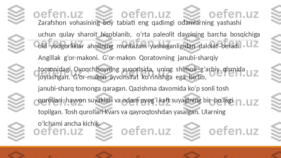  
Zarafshon  vohasining  boy  tabiati  eng  qadimgi  odamlarning  yashashi
 
uchun  qulay  sharoit  hisoblanib,   o‘rta  paleolit  davrining  barcha  bosqichiga
 
oid  yodgorliklar  aholining  muntazam  yashaganligidan  dalolat  beradi.
 
Angillak  g‘or-makoni.  G‘or-makon  Qoratovning  janubi-sharqiy
 
tomonidagi  Oyoqchisoyning  yuqorisida,  uning  shimoli -g‘arbiy  qismida  
joylashgan.  G‘or-makon  ayvonsifat  ko‘rinishga  ega  bo‘lib,
 
janubi-sharq tomonga qaragan. Qazishma davomida ko‘p sonli tosh
 
qurollari, hayvon suyaklari va odam oyog‘i kaft suyagining bir  bo‘lagi
 
topilgan. Tosh qurollari kvars va qayroqtoshdan yasalgan. Ularning
 
o‘lchami ancha kichik. 