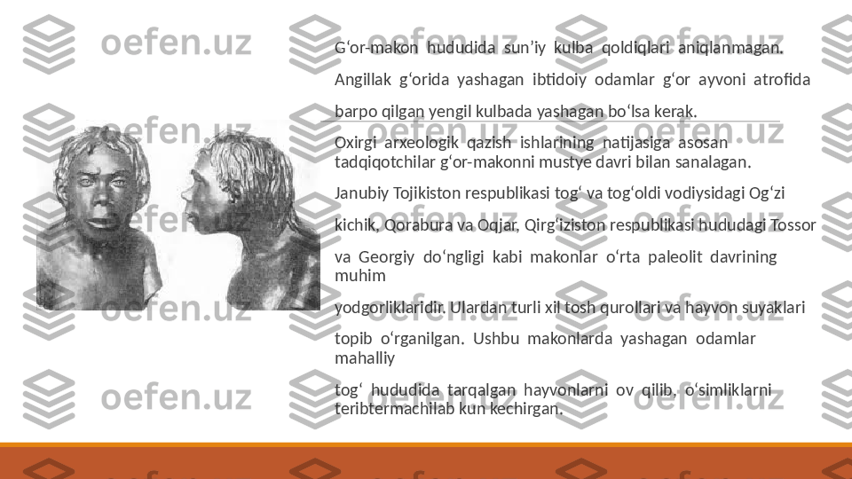  
G‘or-makon  hududida  sun’iy  kulba  qoldiqlari  aniqlanmagan.
 
Angillak  g‘orida  yashagan  ibtidoiy  odamlar  g‘or  ayvoni  atrofida
 
barpo qilgan yengil kulbada yashagan bo‘lsa kerak.
 
Oxirgi  arxeologik  qazish  ishlarining  natijasiga  asosan  
tadqiqotchilar g‘or-makonni mustye davri bilan sanalagan.
 
Janubiy Tojikiston respublikasi tog‘ va tog‘oldi vodiysidagi Og‘zi
 
kichik, Qorabura va Oqjar, Qirg‘iziston respublikasi hududagi Tossor
 
va  Georgiy  do‘ngligi  kabi  makonlar  o‘rta  paleolit  davrining  
muhim
 
yodgorliklaridir. Ulardan turli xil tosh qurollari va hayvon suyaklari
 
topib  o‘rganilgan.  Ushbu  makonlarda  yashagan  odamlar  
mahalliy
 
tog‘  hududida  tarqalgan  hayvonlarni  ov  qilib,  o‘simliklarni  
teribtermachilab kun kechirgan. 