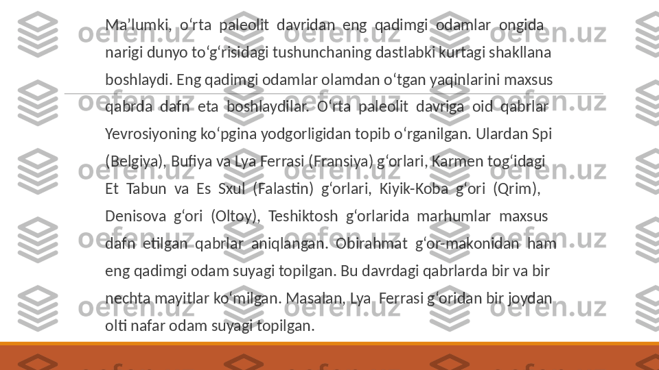  
Ma’lumki,  o‘rta  paleolit  davridan  eng  qadimgi  odamlar  ongida
 
narigi dunyo to‘g‘risidagi tushunchaning dastlabki kurtagi shakllana
 
boshlaydi. Eng qadimgi odamlar olamdan o‘tgan yaqinlarini maxsus
 
qabrda  dafn  eta  boshlaydilar.  O‘rta  paleolit  davriga  oid  qabrlar
 
Yevrosiyoning ko‘pgina yodgorligidan topib o‘rganilgan. Ulardan Spi
 
(Belgiya), Bufiya va Lya Ferrasi (Fransiya) g‘orlari, Karmen tog‘idagi
 
Et  Tabun  va  Es  Sxul  (Falastin)  g‘orlari,  Kiyik-Koba  g‘ori  (Qrim),
 
Denisova  g‘ori  (Oltoy),  Teshiktosh  g‘orlarida  marhumlar  maxsus
 
dafn  etilgan  qabrlar  aniqlangan.  Obirahmat  g‘or-makonidan  ham
 
eng qadimgi odam suyagi topilgan. Bu davrdagi qabrlarda bir va bir
 
nechta mayitlar ko‘milgan. Masalan, Lya  Ferrasi g‘oridan bir joydan
 
olti nafar odam suyagi topilgan. 