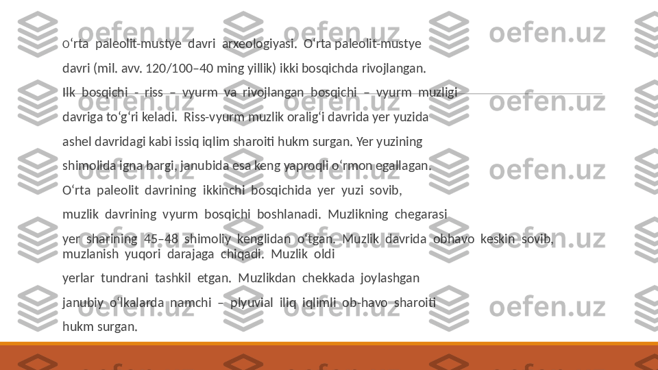  
O ‘rta  paleolit-mustye  davri  arxeologiyasi.  O‘rta paleolit-mustye
 
davri (mil. avv. 120/100–40 ming yillik) ikki bosqichda rivojlangan.
 
Ilk  bosqichi  -  riss  –  vyurm  va  rivojlangan  bosqichi  –  vyurm  muzligi
 
davriga to‘g‘ri keladi.  Riss-vyurm muzlik oralig‘i davrida yer yuzida
 
ashel davridagi kabi issiq iqlim sharoiti hukm surgan. Yer yuzining
 
shimolida igna bargi, janubida esa keng yaproqli o‘rmon egallagan.
 
O‘rta  paleolit  davrining  ikkinchi  bosqichida  yer  yuzi  sovib,
 
muzlik  davrining  vyurm  bosqichi  boshlanadi.  Muzlikning  chegarasi
 
yer  sharining  45–48  shimoliy  kenglidan  o‘tgan.  Muzlik  davrida  obhavo  keskin  sovib,  
muzlanish  yuqori  darajaga  chiqadi.  Muzlik  oldi 
 
yerlar  tundrani  tashkil  etgan.  Muzlikdan  chekkada  joylashgan
 
janubiy  o‘lkalarda  namchi  –  plyuvial  iliq  iqlimli  ob-havo  sharoiti
 
hukm surgan. 